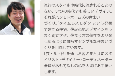 流行のスタイルや時代に流されることのない、いつの時代でも美しいデザイン。それがハシモトホームズの住まいづくり。｢タイムレスモダン｣という発想で建てる住宅。住み心地とデザインをうまく両立させ、住まう方の個性をより楽しめるように飾らずシンプルな住まいづくりを目指しています。｢衣・食・住｣を通しお客さまと共にスタイリスト・デザイナー・コーディネーター全員がおもてなしの心を大切にお手伝いします。