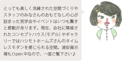 とっても美しく洗練された空間づくりやスタッフのみなさんのおもてなしの心が詰まった見学会やイベントはいつも驚きと感動があります。現在、会社に隣接されたコンセプトハウス（モデル）やギャラリーではハシモトホームズさんのタイムレスモダンを感じられる空間。浦安展示場もＯpen 中なので、一度ご覧下さい♪
